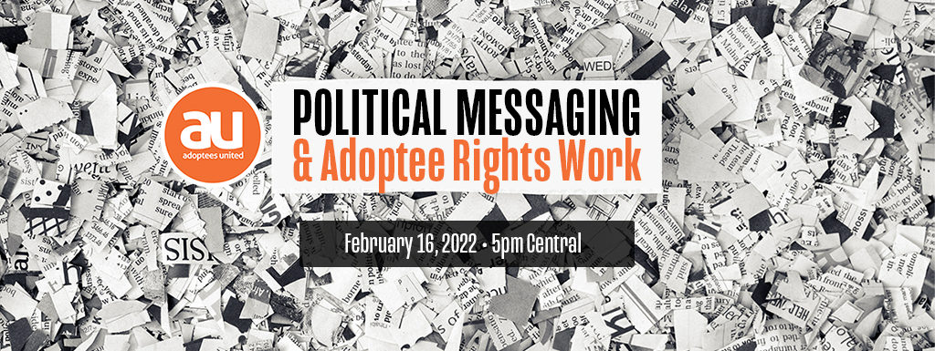 Image of cut up and shredded newsprint with a white box in the middle with the words Political Messaging & Adoptee Rights Work. Below the box is a darker box with white lettering stating "February 16, 2022, 5pm Central." The Adoptees United round orange logo is to the left in the image.