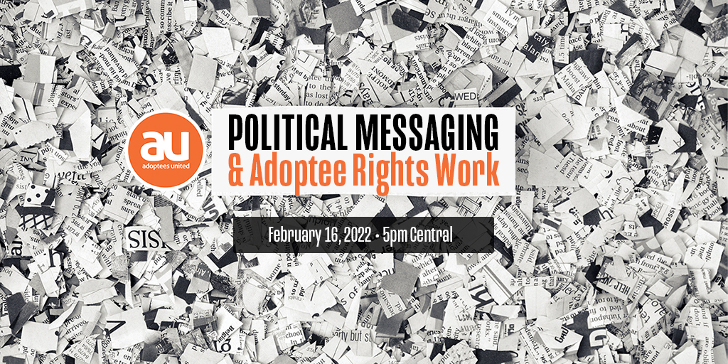 Image of cut up and shredded newsprint with a white box in the middle with the words Political Messaging & Adoptee Rights Work. Below the box is a darker box with white lettering stating "February 16, 2022, 5pm Central." The Adoptees United round orange logo is to the left in the image.