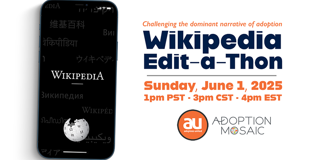 Wikipedia Editathon on June 1, 2025, 1pm Pacific/3pm Central/4pm Eastern. Image of a mobile phone on the left with the WIkipedia website displayed on the phone's screen. To the right are the words Challenging the dominant narrative of adoption. Wikipedia Edit-a-Thon, SUnday, June 1, 2025, 1pm PST, 3pm CST, 4pm EST, with logos of Adoptees United and Adoption Mosaic below the words