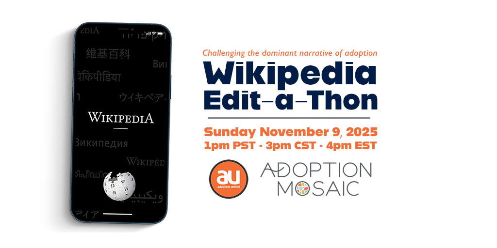 Image of a mobile phone on the left with the WIkipedia website displayed on the phone's screen. To the right are the words Challenging the dominant narrative of adoption. Wikipedia Edit-a-Thon, November 9, 2025, at 1pm PST, 3pm CST, 4pm EST, with logos of Adoptees United and Adoption Mosaic below the words